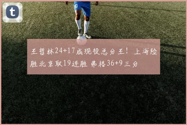 王哲林24+17成现役总分王！上海险胜北京取19连胜 弗格36+9三分