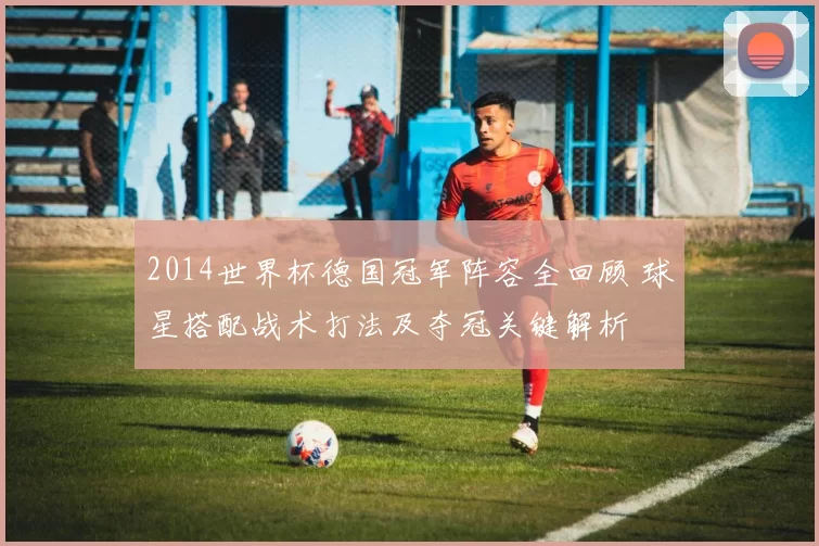 2014世界杯德国冠军阵容全回顾 球星搭配战术打法及夺冠关键解析