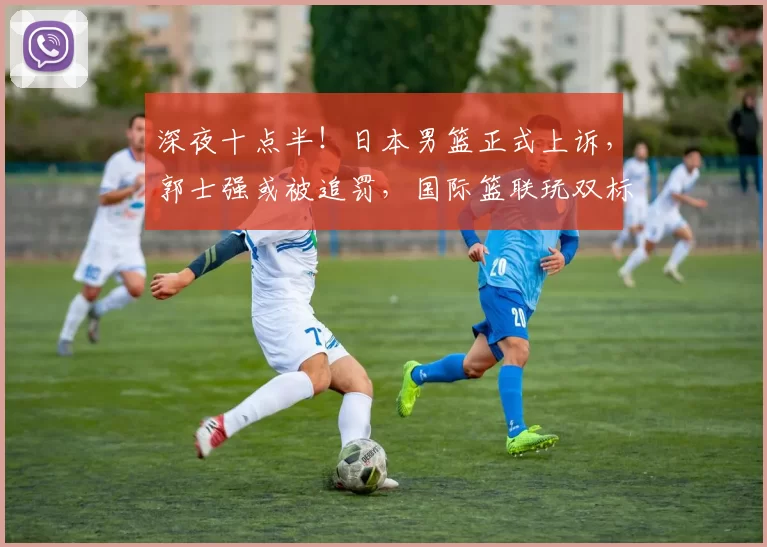 深夜十点半！日本男篮正式上诉，郭士强或被追罚，国际篮联玩双标
