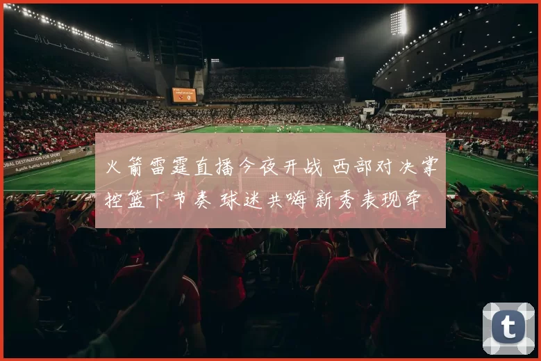 火箭雷霆直播今夜开战 西部对决掌控篮下节奏 球迷共嗨 新秀表现牵动胜负