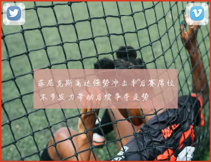 菲尼克斯高达强势冲击季后赛席位 末节发力带动后续争夺走势