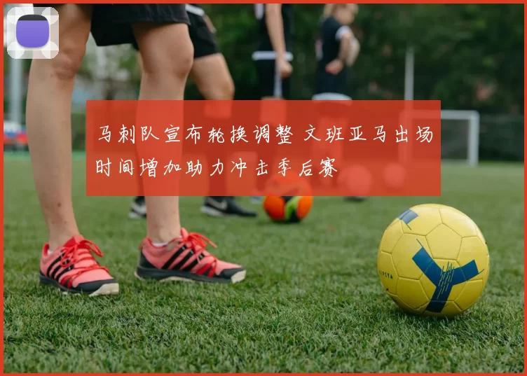 马刺队宣布轮换调整 文班亚马出场时间增加助力冲击季后赛
