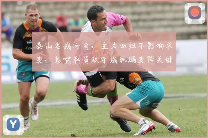 泰山客战河南，主力回归不影响求变，彭啸和黄政宇成韩鹏变阵关键