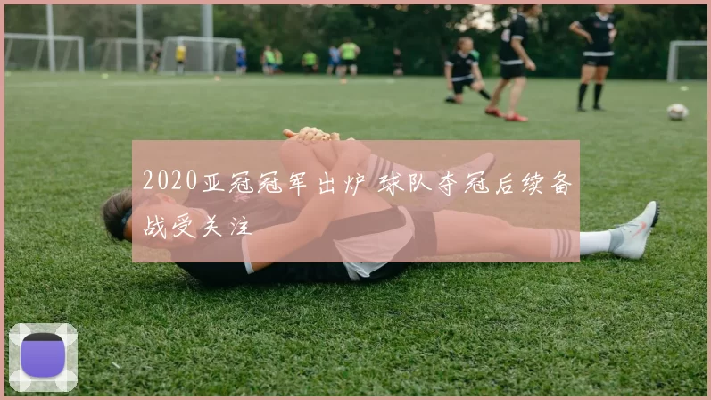 2020亚冠冠军出炉 球队夺冠后续备战受关注
