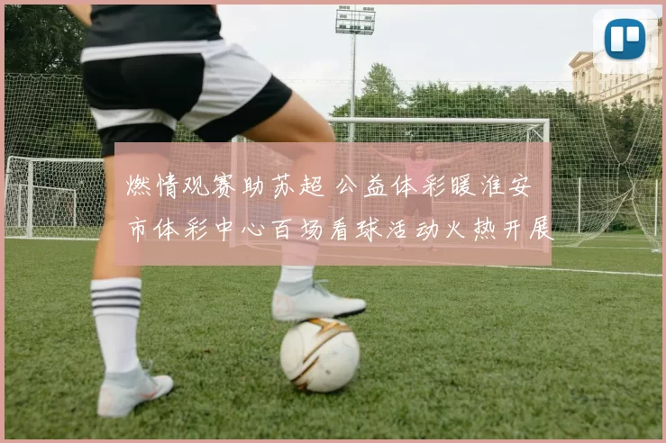 燃情观赛助苏超 公益体彩暖淮安 市体彩中心百场看球活动火热开展