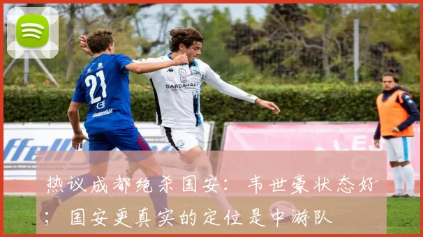 热议成都绝杀国安：韦世豪状态好；国安更真实的定位是中游队