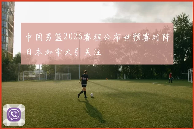 中国男篮2026赛程公布世预赛对阵日本加拿大引关注