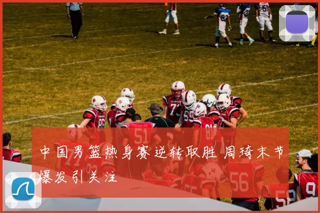 中国男篮热身赛逆转取胜 周琦末节爆发引关注