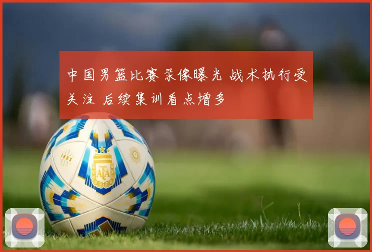 中国男篮比赛录像曝光 战术执行受关注 后续集训看点增多