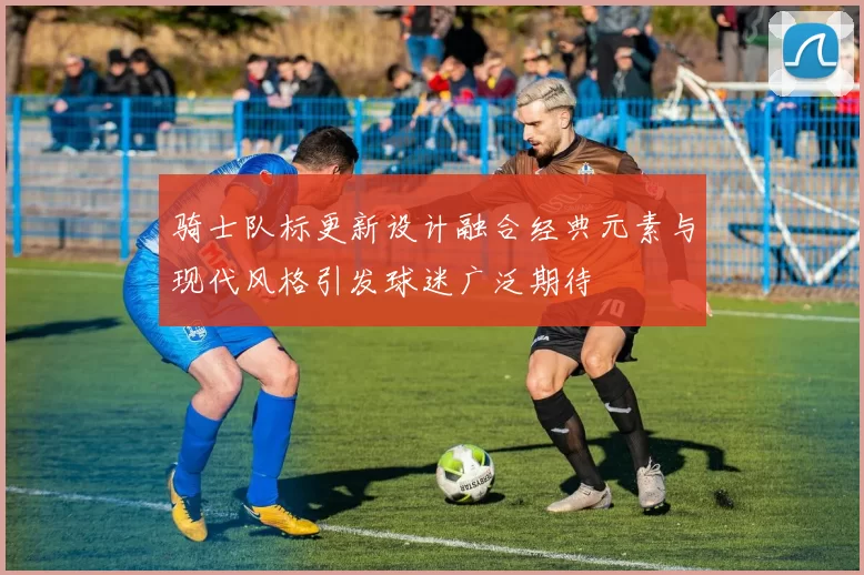 骑士队标更新设计融合经典元素与现代风格引发球迷广泛期待