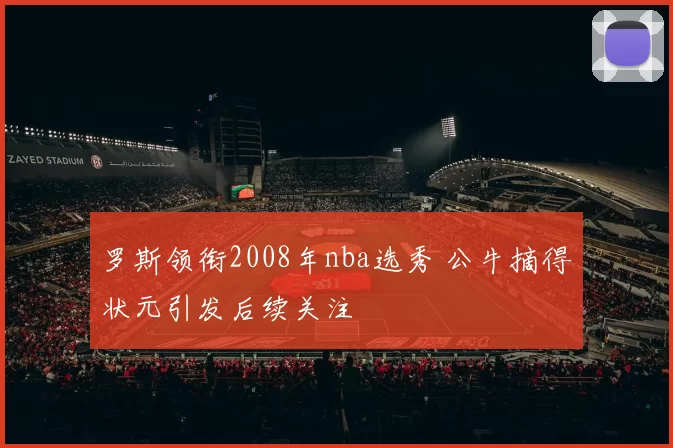 罗斯领衔2008年nba选秀 公牛摘得状元引发后续关注