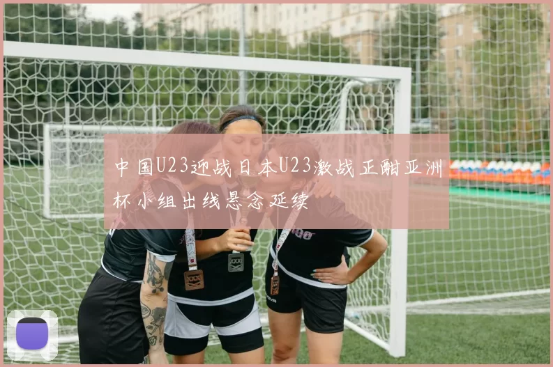 中国U23迎战日本U23激战正酣亚洲杯小组出线悬念延续
