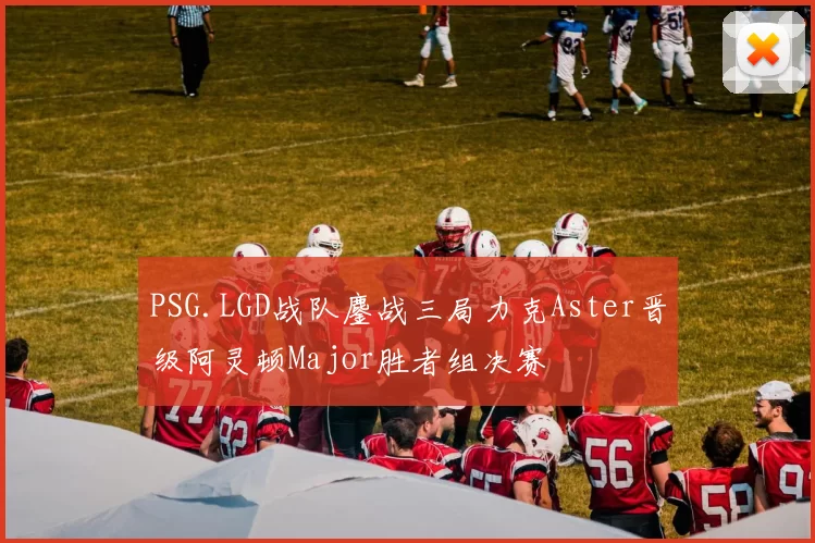 PSG.LGD战队鏖战三局力克Aster晋级阿灵顿Major胜者组决赛
