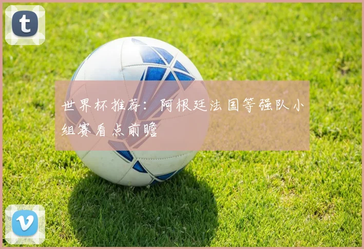 世界杯推荐：阿根廷法国等强队小组赛看点前瞻
