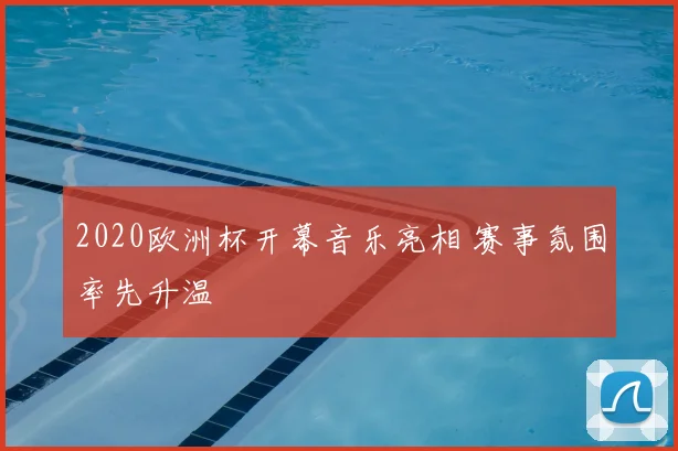 2020欧洲杯开幕音乐亮相 赛事氛围率先升温