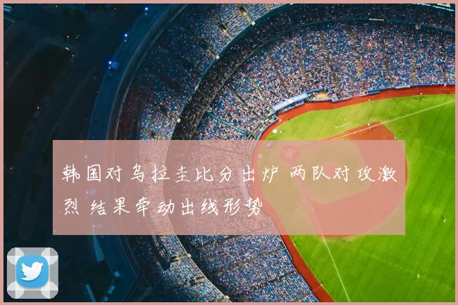韩国对乌拉圭比分出炉 两队对攻激烈 结果牵动出线形势
