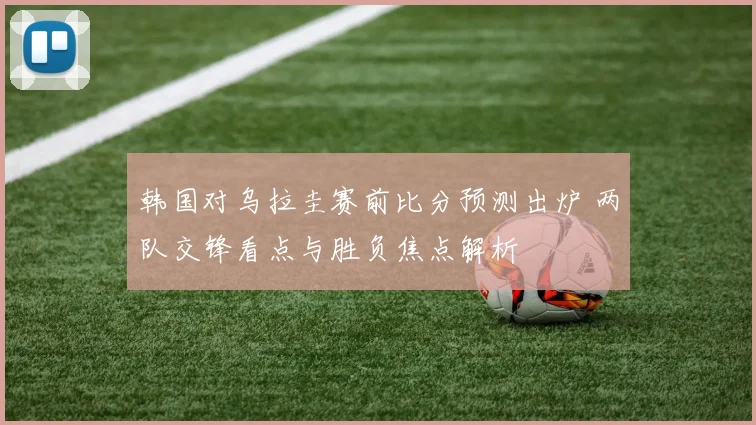 韩国对乌拉圭赛前比分预测出炉 两队交锋看点与胜负焦点解析