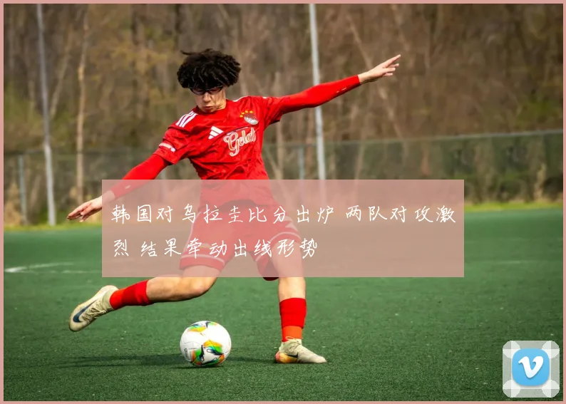 韩国对乌拉圭比分出炉 两队对攻激烈 结果牵动出线形势