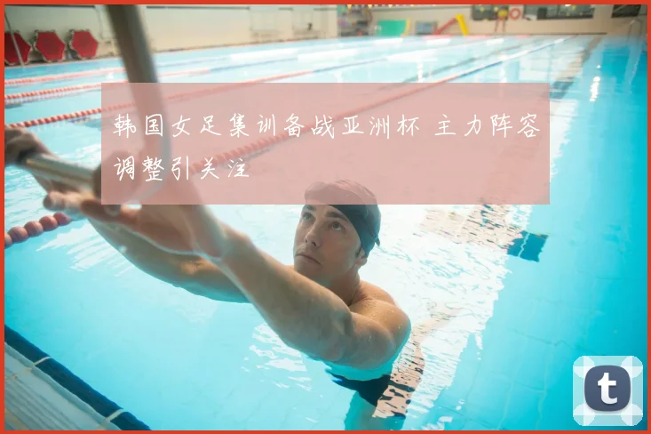 韩国女足集训备战亚洲杯 主力阵容调整引关注