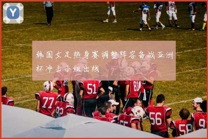 韩国女足热身赛调整阵容备战亚洲杯冲击小组出线