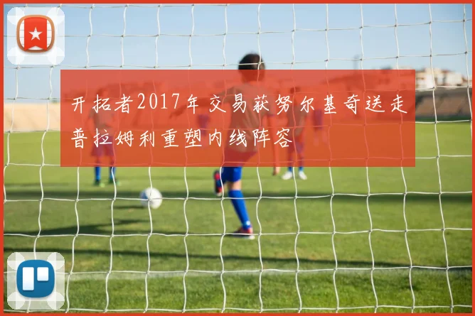 开拓者2017年交易获努尔基奇送走普拉姆利重塑内线阵容