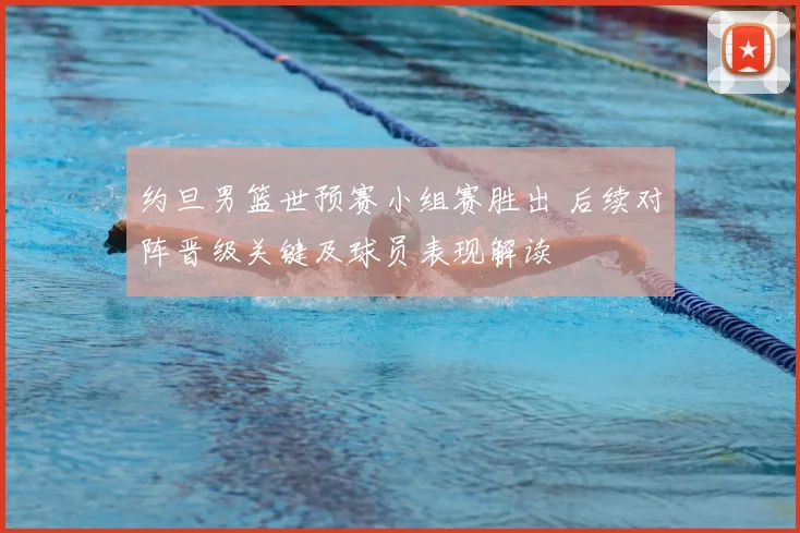 约旦男篮世预赛小组赛胜出 后续对阵晋级关键及球员表现解读