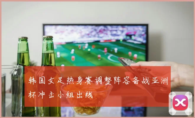 韩国女足热身赛调整阵容备战亚洲杯冲击小组出线
