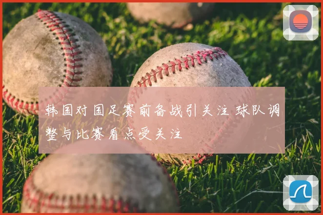 韩国对国足赛前备战引关注 球队调整与比赛看点受关注