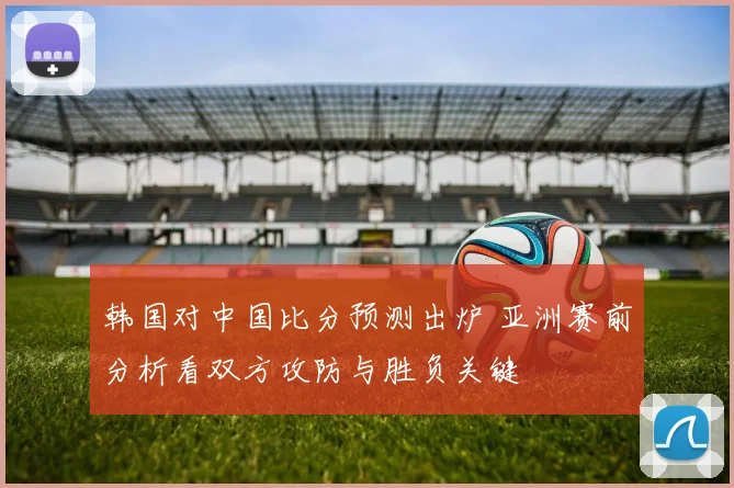 韩国对中国比分预测出炉 亚洲赛前分析看双方攻防与胜负关键