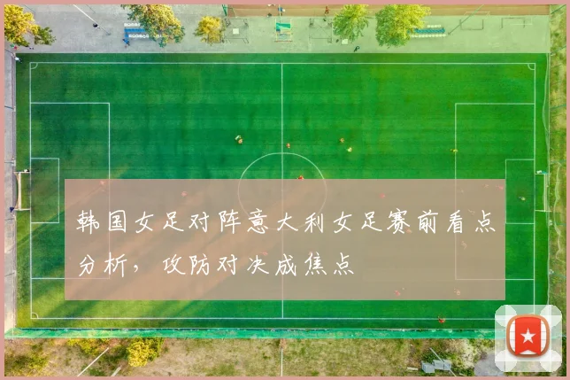 韩国女足对阵意大利女足赛前看点分析，攻防对决成焦点