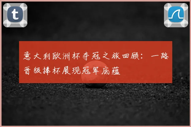 意大利欧洲杯夺冠之旅回顾：一路晋级捧杯展现冠军底蕴