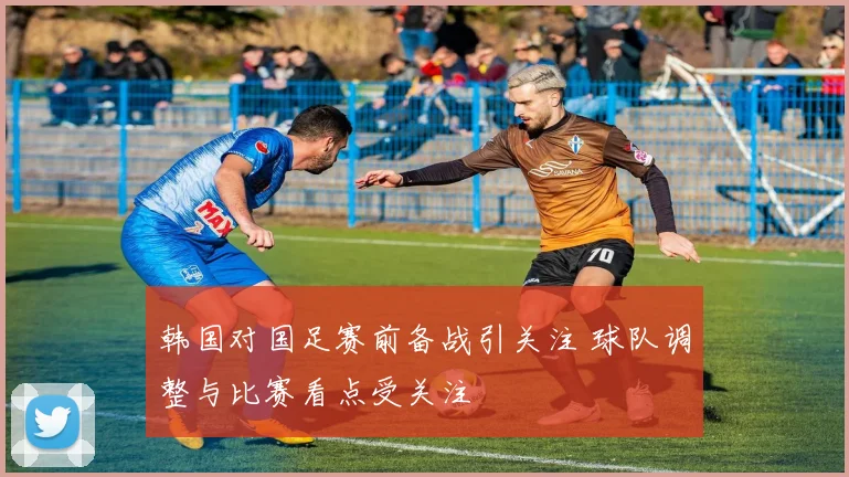 韩国对国足赛前备战引关注 球队调整与比赛看点受关注