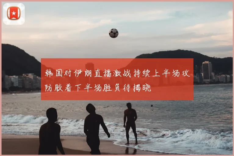 韩国对伊朗直播激战持续上半场攻防胶着下半场胜负待揭晓