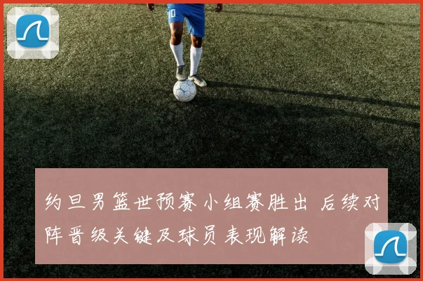 约旦男篮世预赛小组赛胜出 后续对阵晋级关键及球员表现解读